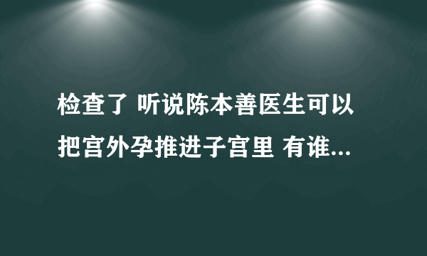 检查了 听说陈本善医生可以把宫外孕推进子宫里 有谁试过啊 急