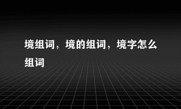 境组词，境的组词，境字怎么组词