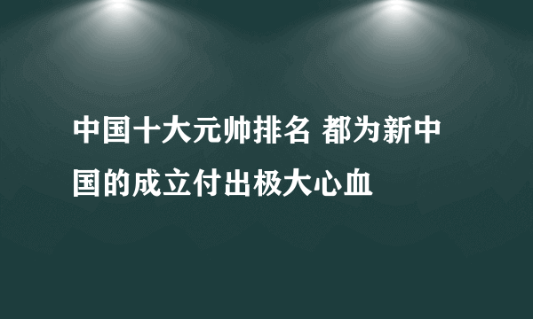 中国十大元帅排名 都为新中国的成立付出极大心血