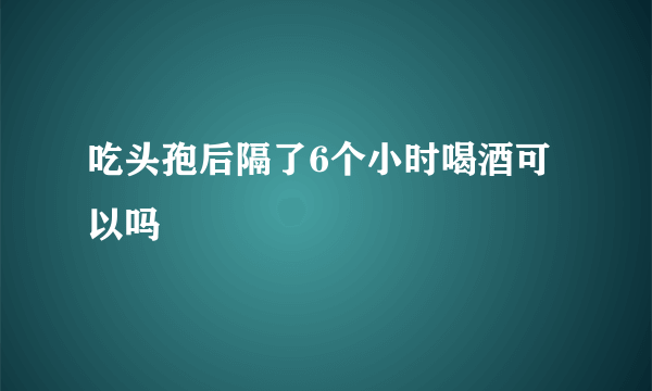 吃头孢后隔了6个小时喝酒可以吗