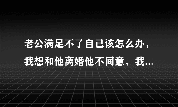 老公满足不了自己该怎么办，我想和他离婚他不同意，我该怎么办