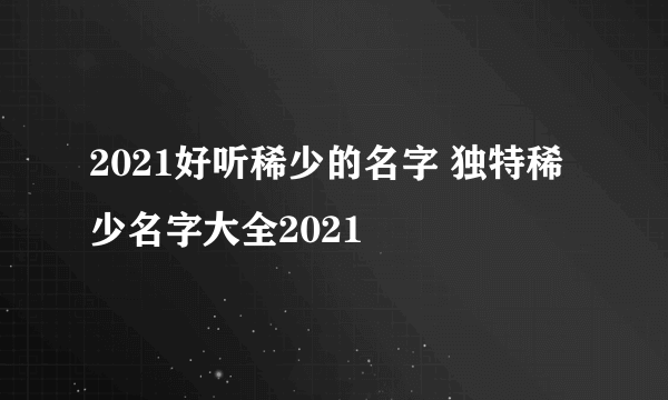 2021好听稀少的名字 独特稀少名字大全2021