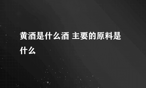 黄酒是什么酒 主要的原料是什么