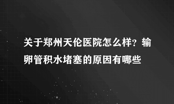 关于郑州天伦医院怎么样？输卵管积水堵塞的原因有哪些