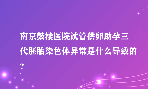 南京鼓楼医院试管供卵助孕三代胚胎染色体异常是什么导致的？