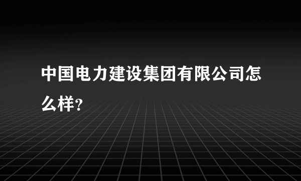 中国电力建设集团有限公司怎么样？