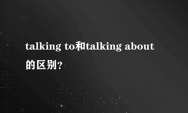 talking to和talking about的区别？