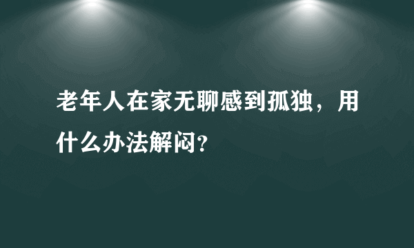 老年人在家无聊感到孤独，用什么办法解闷？