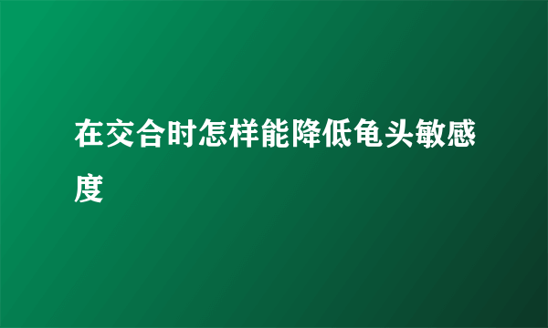 在交合时怎样能降低龟头敏感度