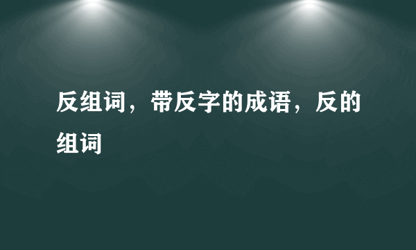 反组词，带反字的成语，反的组词