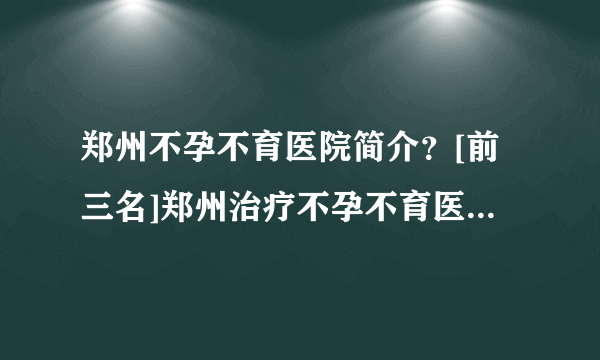 郑州不孕不育医院简介？[前三名]郑州治疗不孕不育医院有哪些