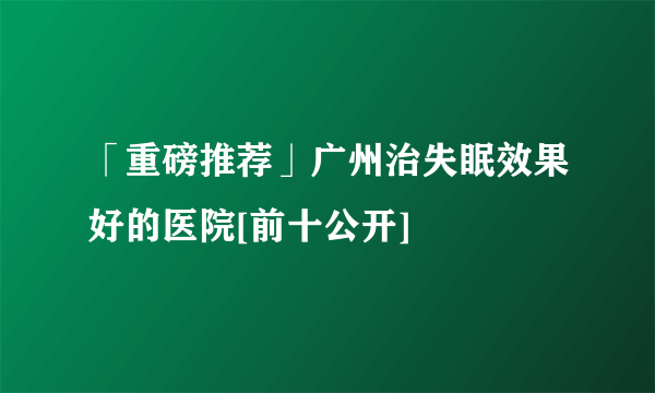 「重磅推荐」广州治失眠效果好的医院[前十公开]