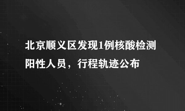 北京顺义区发现1例核酸检测阳性人员，行程轨迹公布