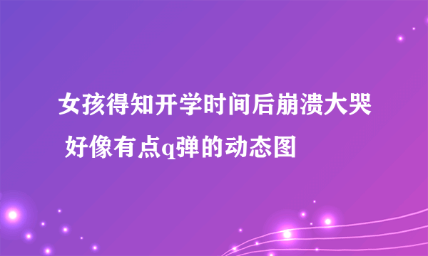 女孩得知开学时间后崩溃大哭 好像有点q弹的动态图