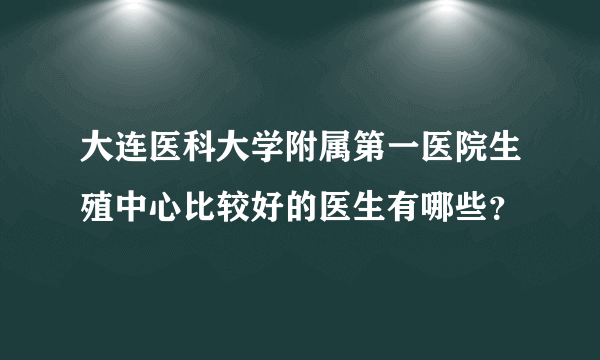 大连医科大学附属第一医院生殖中心比较好的医生有哪些？