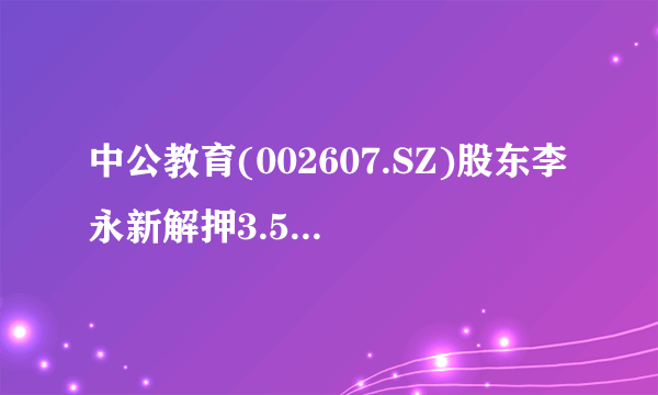 中公教育(002607.SZ)股东李永新解押3.51亿股并质押3635万股