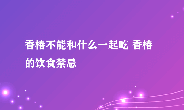 香椿不能和什么一起吃 香椿的饮食禁忌