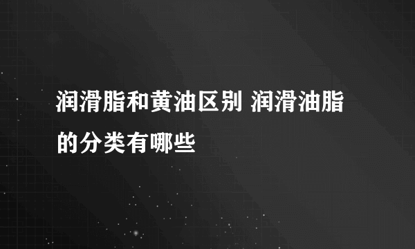 润滑脂和黄油区别 润滑油脂的分类有哪些