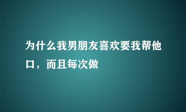 为什么我男朋友喜欢要我帮他口，而且每次做