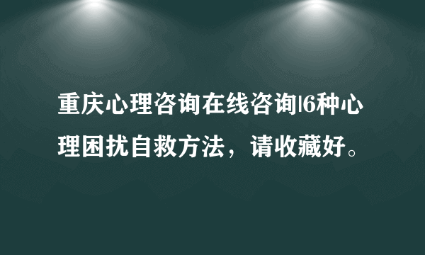 重庆心理咨询在线咨询|6种心理困扰自救方法，请收藏好。