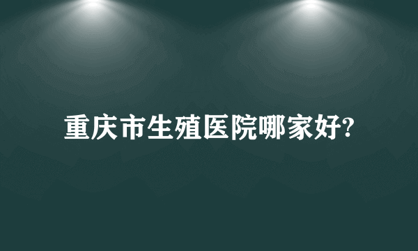 重庆市生殖医院哪家好?