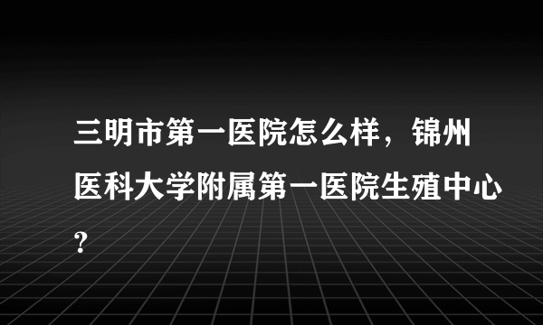 三明市第一医院怎么样，锦州医科大学附属第一医院生殖中心？