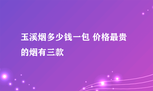 玉溪烟多少钱一包 价格最贵的烟有三款