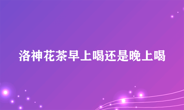 洛神花茶早上喝还是晚上喝