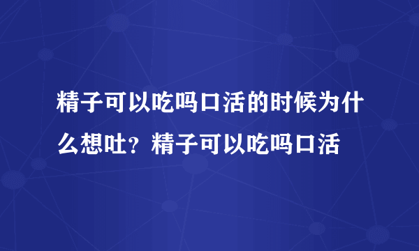 精子可以吃吗口活的时候为什么想吐？精子可以吃吗口活