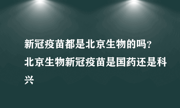 新冠疫苗都是北京生物的吗？北京生物新冠疫苗是国药还是科兴