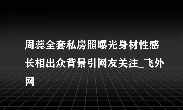 周蕊全套私房照曝光身材性感长相出众背景引网友关注_飞外网