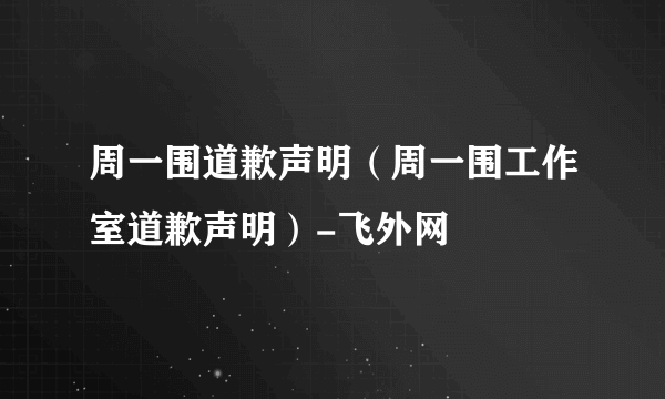 周一围道歉声明（周一围工作室道歉声明）-飞外网