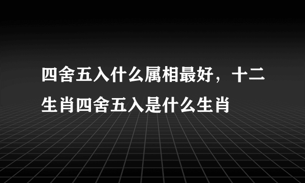 四舍五入什么属相最好，十二生肖四舍五入是什么生肖