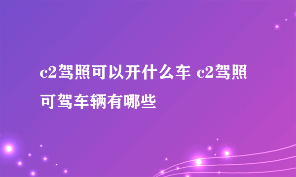 c2驾照可以开什么车 c2驾照可驾车辆有哪些