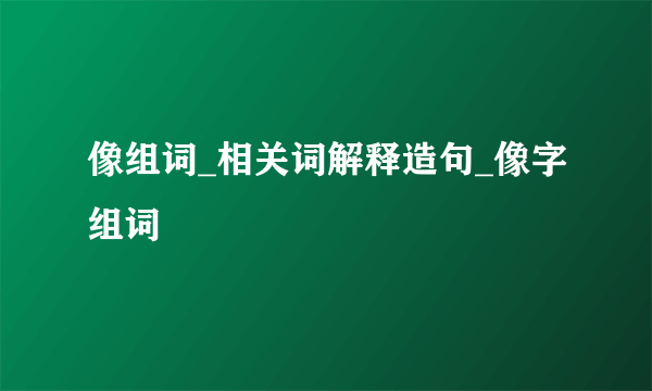 像组词_相关词解释造句_像字组词