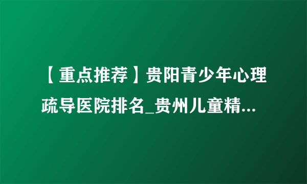 【重点推荐】贵阳青少年心理疏导医院排名_贵州儿童精神心理医院