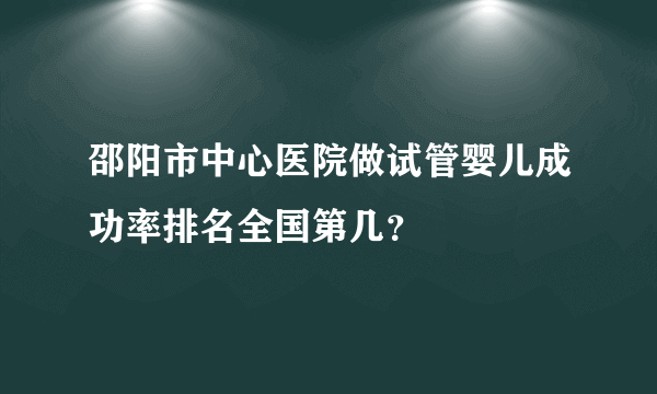 邵阳市中心医院做试管婴儿成功率排名全国第几？