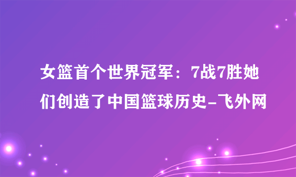 女篮首个世界冠军：7战7胜她们创造了中国篮球历史-飞外网