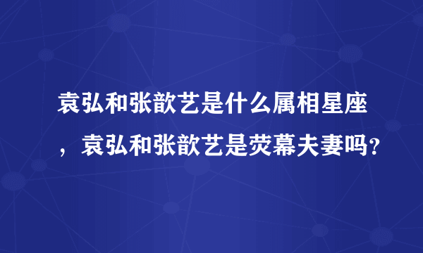 袁弘和张歆艺是什么属相星座，袁弘和张歆艺是荧幕夫妻吗？