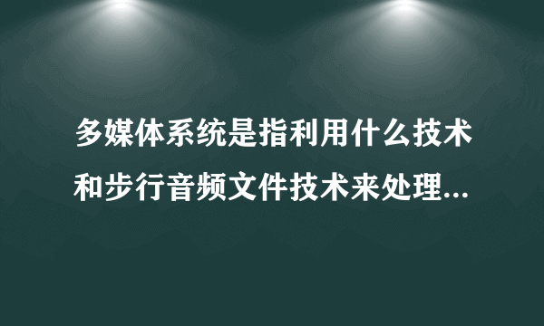 多媒体系统是指利用什么技术和步行音频文件技术来处理和控制多媒