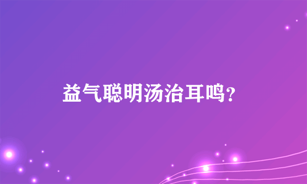 益气聪明汤治耳鸣？