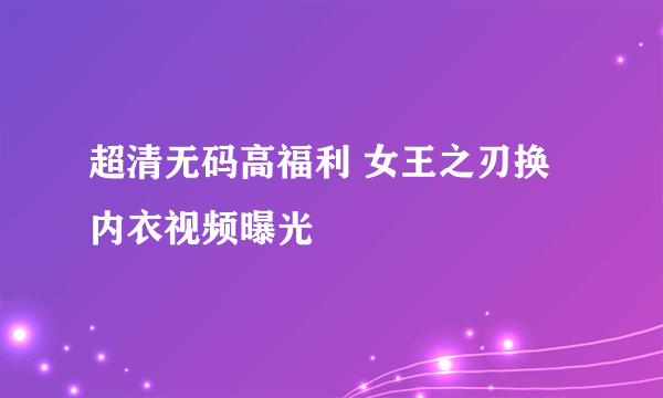 超清无码高福利 女王之刃换内衣视频曝光