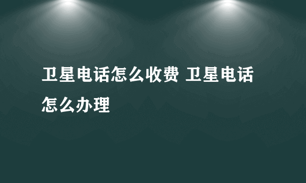 卫星电话怎么收费 卫星电话怎么办理