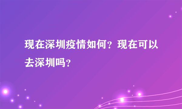 现在深圳疫情如何？现在可以去深圳吗？