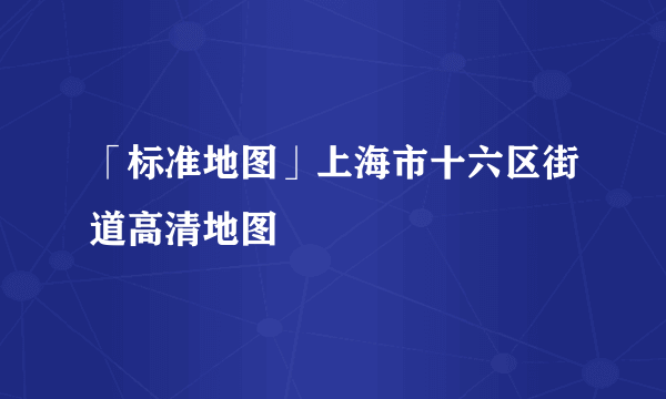 「标准地图」上海市十六区街道高清地图