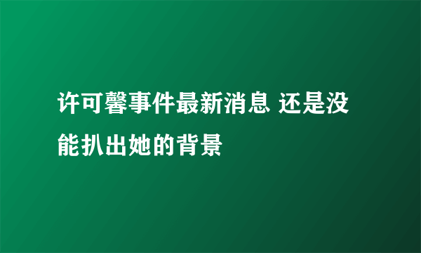 许可馨事件最新消息 还是没能扒出她的背景