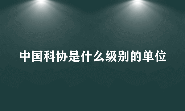 中国科协是什么级别的单位