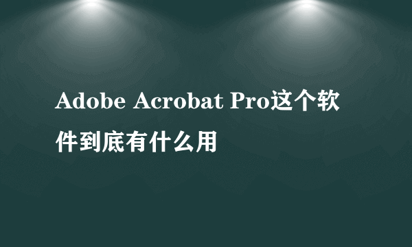 Adobe Acrobat Pro这个软件到底有什么用