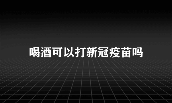 喝酒可以打新冠疫苗吗