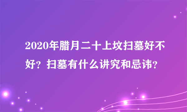 2020年腊月二十上坟扫墓好不好？扫墓有什么讲究和忌讳？